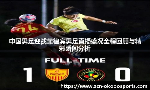 中国男足迎战菲律宾男足直播盛况全程回顾与精彩瞬间分析